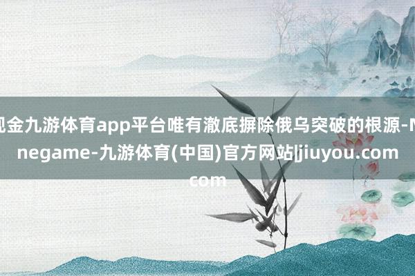 现金九游体育app平台唯有澈底摒除俄乌突破的根源-Ninegame-九游体育(中国)官方网站|jiuyou.com