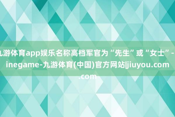 九游体育app娱乐名称高档军官为“先生”或“女士”-Ninegame-九游体育(中国)官方网站|jiuyou.com