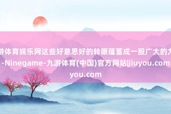 九游体育娱乐网这些好意思好的转眼蕴蓄成一股广大的力量-Ninegame-九游体育(中国)官方网站|jiuyou.com