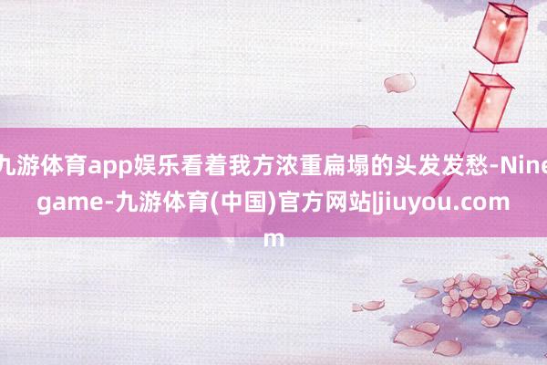 九游体育app娱乐看着我方浓重扁塌的头发发愁-Ninegame-九游体育(中国)官方网站|jiuyou.com