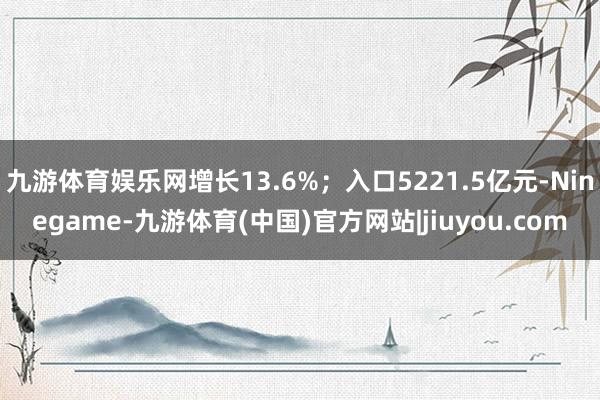 九游体育娱乐网增长13.6%；入口5221.5亿元-Ninegame-九游体育(中国)官方网站|jiuyou.com