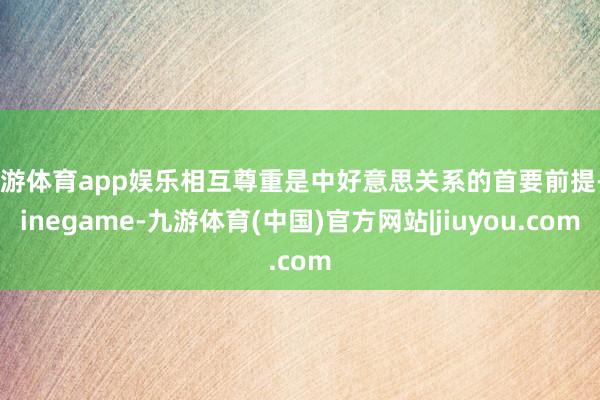 九游体育app娱乐相互尊重是中好意思关系的首要前提-Ninegame-九游体育(中国)官方网站|jiuyou.com