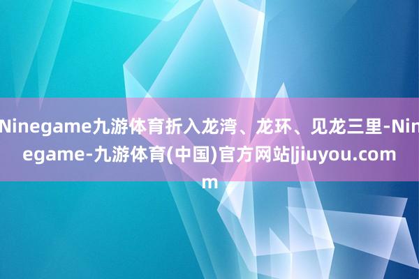 Ninegame九游体育折入龙湾、龙环、见龙三里-Ninegame-九游体育(中国)官方网站|jiuyou.com