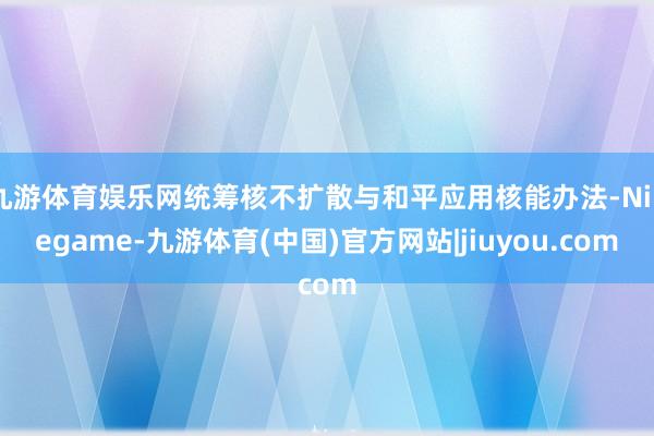 九游体育娱乐网统筹核不扩散与和平应用核能办法-Ninegame-九游体育(中国)官方网站|jiuyou.com
