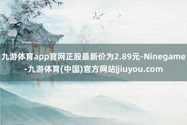 九游体育app官网正股最新价为2.89元-Ninegame-九游体育(中国)官方网站|jiuyou.com