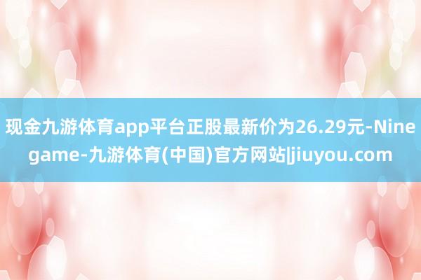 现金九游体育app平台正股最新价为26.29元-Ninegame-九游体育(中国)官方网站|jiuyou.com