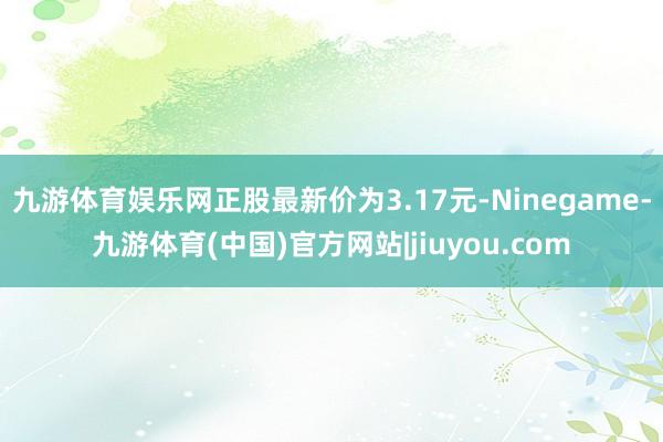 九游体育娱乐网正股最新价为3.17元-Ninegame-九游体育(中国)官方网站|jiuyou.com
