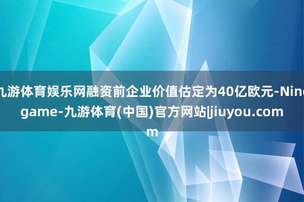 九游体育娱乐网融资前企业价值估定为40亿欧元-Ninegame-九游体育(中国)官方网站|jiuyou.com