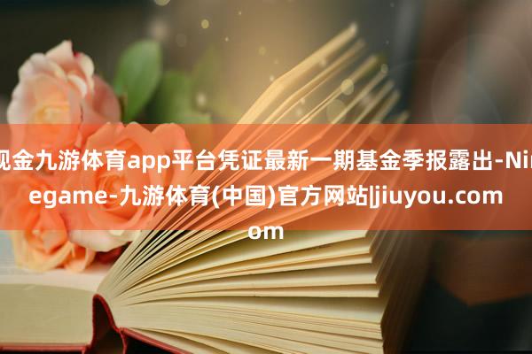 现金九游体育app平台凭证最新一期基金季报露出-Ninegame-九游体育(中国)官方网站|jiuyou.com