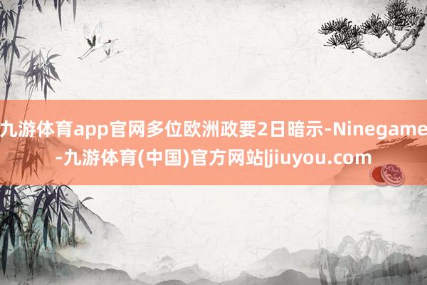 九游体育app官网多位欧洲政要2日暗示-Ninegame-九游体育(中国)官方网站|jiuyou.com