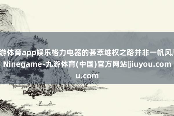 九游体育app娱乐格力电器的荟萃维权之路并非一帆风顺-Ninegame-九游体育(中国)官方网站|jiuyou.com