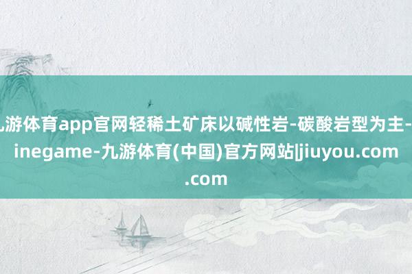九游体育app官网轻稀土矿床以碱性岩-碳酸岩型为主-Ninegame-九游体育(中国)官方网站|jiuyou.com
