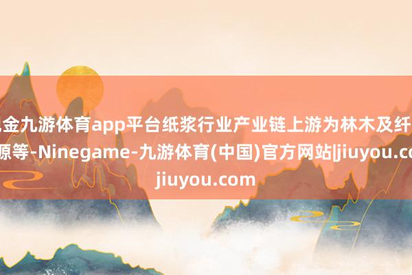 现金九游体育app平台纸浆行业产业链上游为林木及纤维资源等-Ninegame-九游体育(中国)官方网站|jiuyou.com