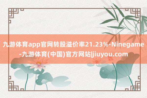 九游体育app官网转股溢价率21.23%-Ninegame-九游体育(中国)官方网站|jiuyou.com