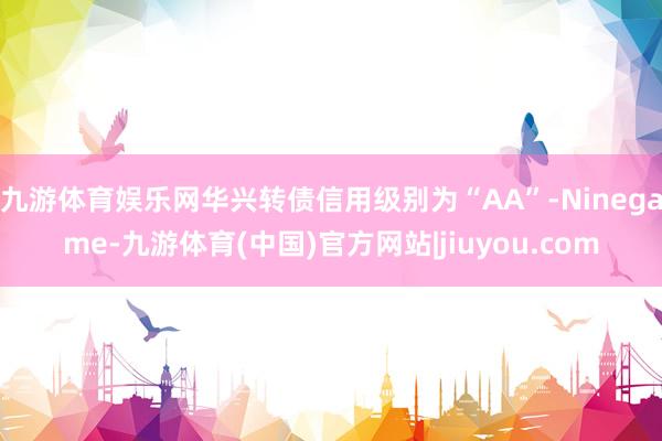 九游体育娱乐网华兴转债信用级别为“AA”-Ninegame-九游体育(中国)官方网站|jiuyou.com