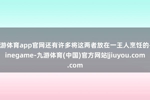 九游体育app官网还有许多将这两者放在一王人烹饪的-Ninegame-九游体育(中国)官方网站|jiuyou.com