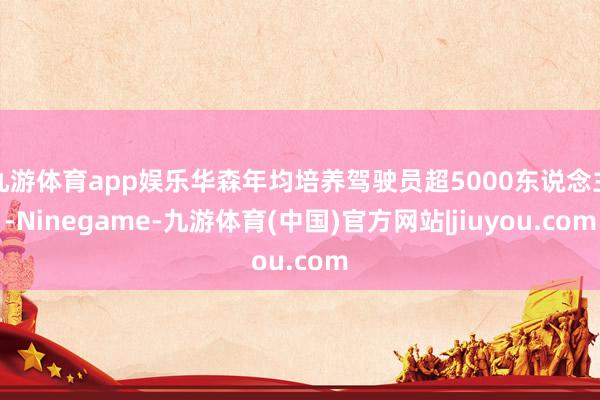 九游体育app娱乐华森年均培养驾驶员超5000东说念主-Ninegame-九游体育(中国)官方网站|jiuyou.com