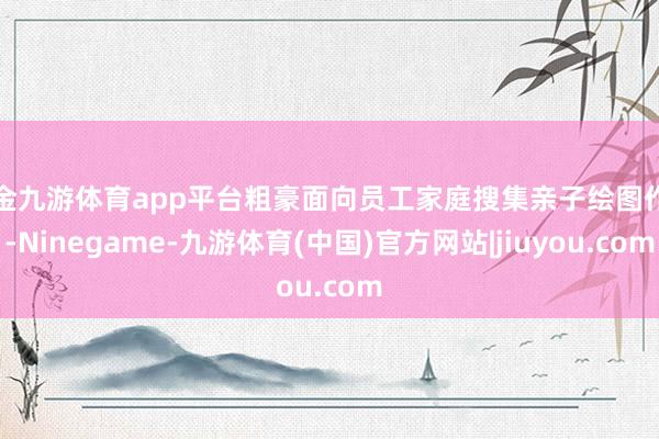 现金九游体育app平台粗豪面向员工家庭搜集亲子绘图作品-Ninegame-九游体育(中国)官方网站|jiuyou.com