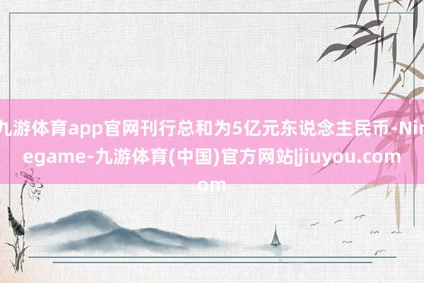 九游体育app官网刊行总和为5亿元东说念主民币-Ninegame-九游体育(中国)官方网站|jiuyou.com