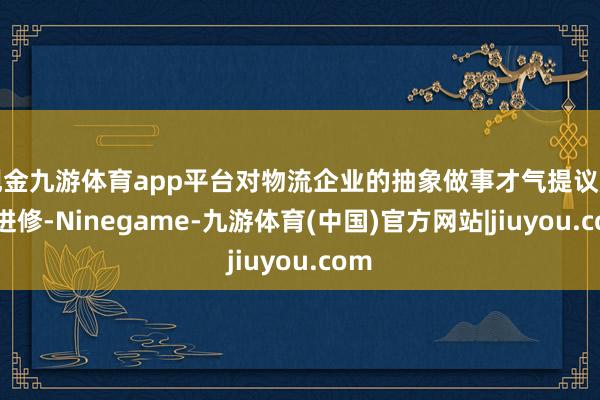 现金九游体育app平台对物流企业的抽象做事才气提议严峻进修-Ninegame-九游体育(中国)官方网站|jiuyou.com