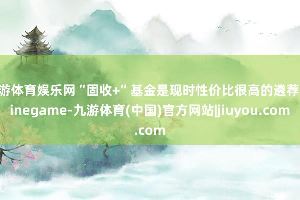 九游体育娱乐网“固收+”基金是现时性价比很高的遴荐-Ninegame-九游体育(中国)官方网站|jiuyou.com