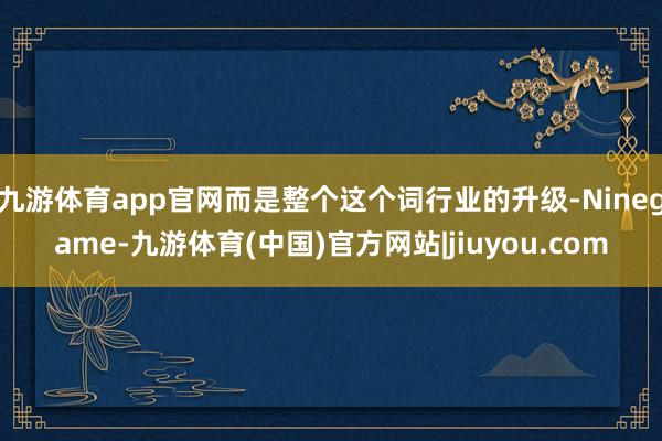 九游体育app官网而是整个这个词行业的升级-Ninegame-九游体育(中国)官方网站|jiuyou.com