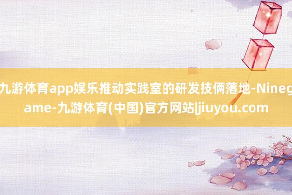 九游体育app娱乐推动实践室的研发技俩落地-Ninegame-九游体育(中国)官方网站|jiuyou.com
