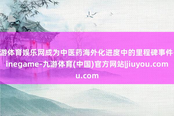 九游体育娱乐网成为中医药海外化进度中的里程碑事件-Ninegame-九游体育(中国)官方网站|jiuyou.com