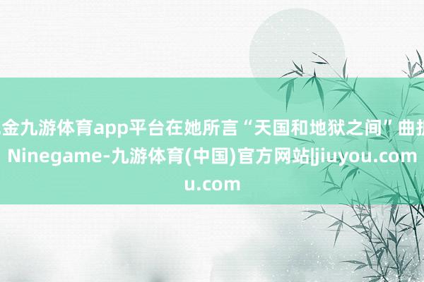 现金九游体育app平台在她所言“天国和地狱之间”曲折-Ninegame-九游体育(中国)官方网站|jiuyou.com