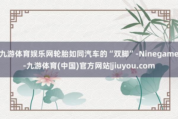 九游体育娱乐网轮胎如同汽车的“双脚”-Ninegame-九游体育(中国)官方网站|jiuyou.com