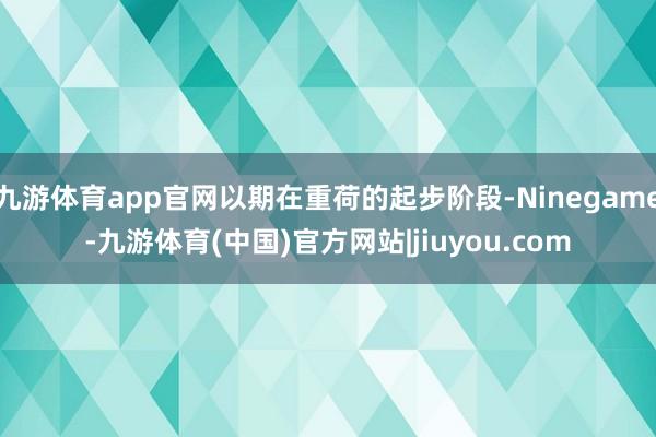 九游体育app官网以期在重荷的起步阶段-Ninegame-九游体育(中国)官方网站|jiuyou.com