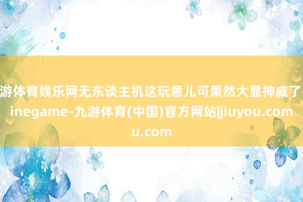 九游体育娱乐网无东谈主机这玩意儿可果然大显神威了-Ninegame-九游体育(中国)官方网站|jiuyou.com