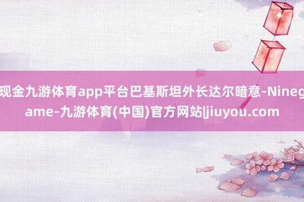 现金九游体育app平台巴基斯坦外长达尔暗意-Ninegame-九游体育(中国)官方网站|jiuyou.com