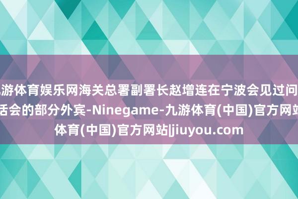 九游体育娱乐网海关总署副署长赵增连在宁波会见过问第七届中东欧对话会的部分外宾-Ninegame-九游体育(中国)官方网站|jiuyou.com