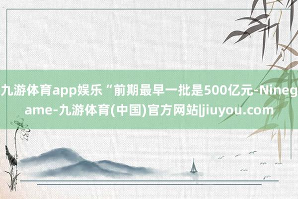 九游体育app娱乐“前期最早一批是500亿元-Ninegame-九游体育(中国)官方网站|jiuyou.com