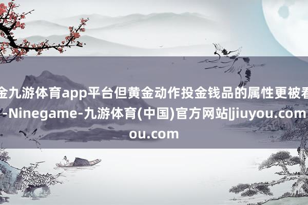 现金九游体育app平台但黄金动作投金钱品的属性更被看好-Ninegame-九游体育(中国)官方网站|jiuyou.com