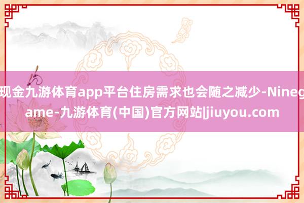 现金九游体育app平台住房需求也会随之减少-Ninegame-九游体育(中国)官方网站|jiuyou.com