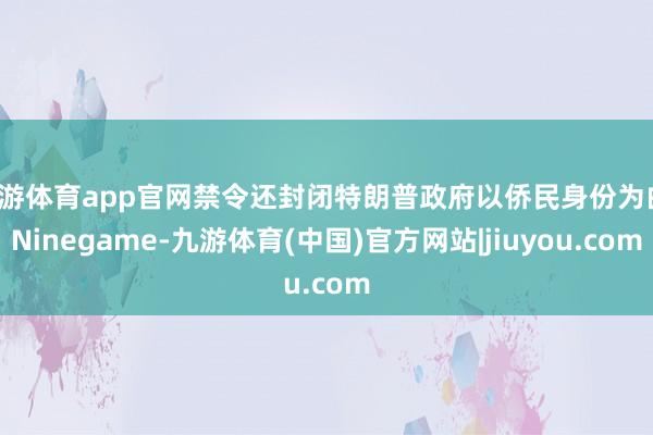 九游体育app官网禁令还封闭特朗普政府以侨民身份为由-Ninegame-九游体育(中国)官方网站|jiuyou.com