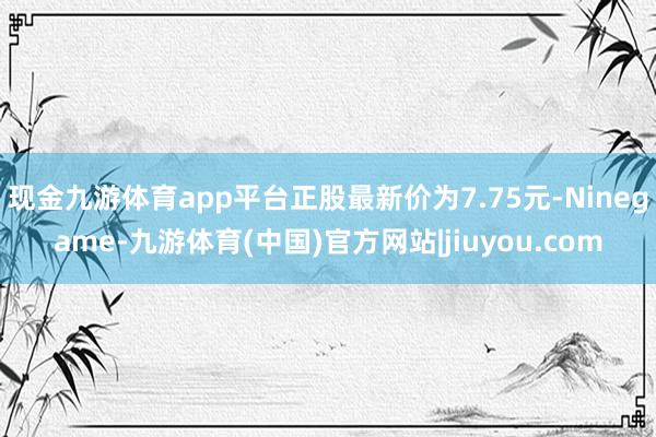 现金九游体育app平台正股最新价为7.75元-Ninegame-九游体育(中国)官方网站|jiuyou.com