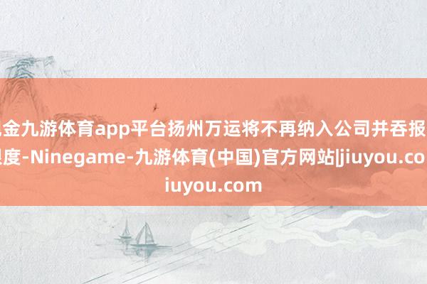 现金九游体育app平台扬州万运将不再纳入公司并吞报表限度-Ninegame-九游体育(中国)官方网站|jiuyou.com
