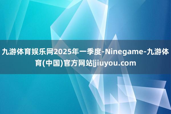 九游体育娱乐网　　2025年一季度-Ninegame-九游体育(中国)官方网站|jiuyou.com