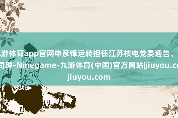 九游体育app官网申彦锋运转担任江苏核电党委通告、副总司理-Ninegame-九游体育(中国)官方网站|jiuyou.com