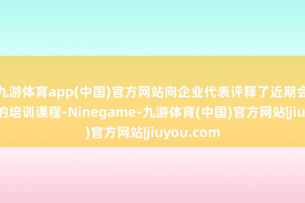 九游体育app(中国)官方网站向企业代表评释了近期会安排相应的培训课程-Ninegame-九游体育(中国)官方网站|jiuyou.com