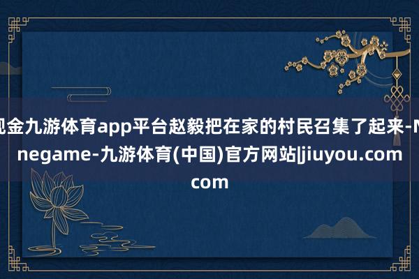 现金九游体育app平台赵毅把在家的村民召集了起来-Ninegame-九游体育(中国)官方网站|jiuyou.com