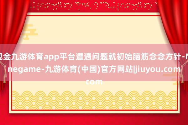 现金九游体育app平台遭遇问题就初始脑筋念念方针-Ninegame-九游体育(中国)官方网站|jiuyou.com