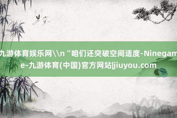 九游体育娱乐网\n“咱们还突破空间适度-Ninegame-九游体育(中国)官方网站|jiuyou.com