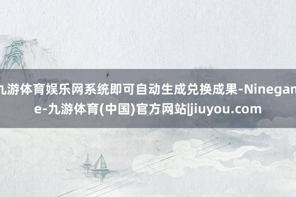 九游体育娱乐网系统即可自动生成兑换成果-Ninegame-九游体育(中国)官方网站|jiuyou.com