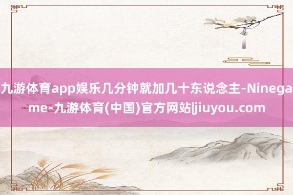九游体育app娱乐几分钟就加几十东说念主-Ninegame-九游体育(中国)官方网站|jiuyou.com