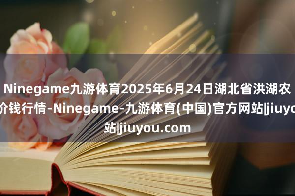 Ninegame九游体育2025年6月24日湖北省洪湖农贸市集价钱行情-Ninegame-九游体育(中国)官方网站|jiuyou.com
