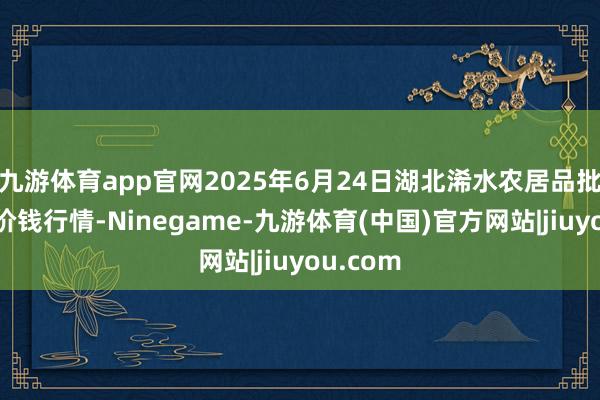 九游体育app官网2025年6月24日湖北浠水农居品批发市集价钱行情-Ninegame-九游体育(中国)官方网站|jiuyou.com